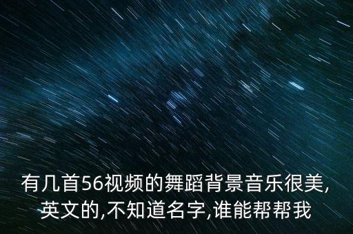 有几首56视频的舞蹈背景音乐很美,英文的,不知道名字,谁能帮帮我