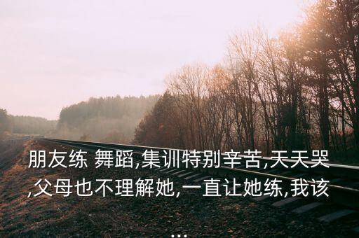朋友练 舞蹈,集训特别辛苦,天天哭,父母也不理解她,一直让她练,我该...