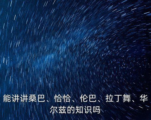 能讲讲桑巴、恰恰、伦巴、拉丁舞、华尔兹的知识吗