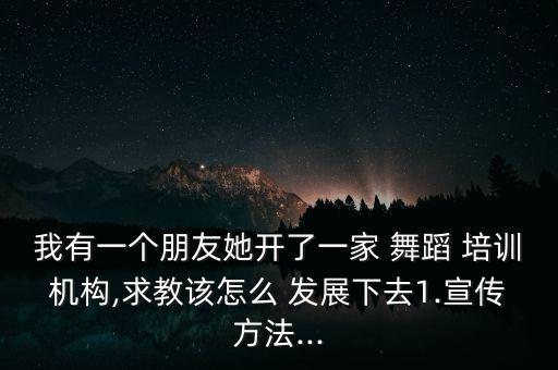 我有一个朋友她开了一家 舞蹈 培训机构,求教该怎么 发展下去1.宣传方法...
