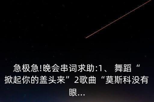 急极急!晚会串词求助:1、 舞蹈“掀起你的盖头来”2歌曲“莫斯科没有眼...