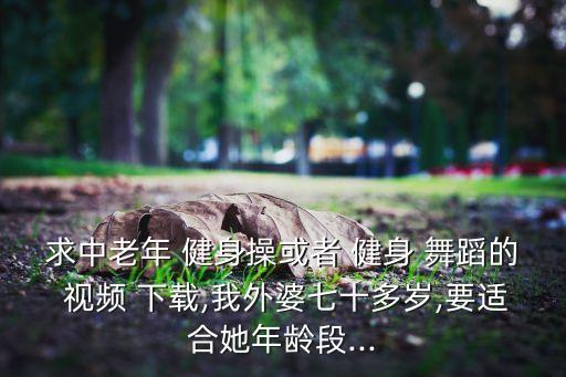 求中老年 健身操或者 健身 舞蹈的 视频 下载,我外婆七十多岁,要适合她年龄段...