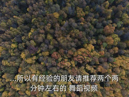 ...所以有经验的朋友请推荐两个两分钟左右的 舞蹈视频
