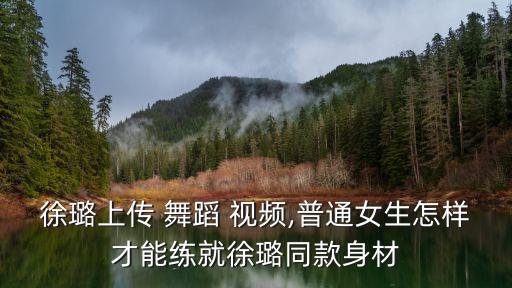徐璐上传 舞蹈 视频,普通女生怎样才能练就徐璐同款身材