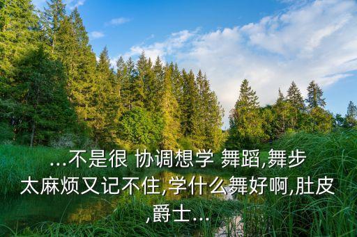 ...不是很 协调想学 舞蹈,舞步太麻烦又记不住,学什么舞好啊,肚皮,爵士...