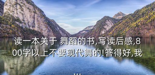读一本关于 舞蹈的书,写读后感,800字以上不要现代舞的!答得好,我...