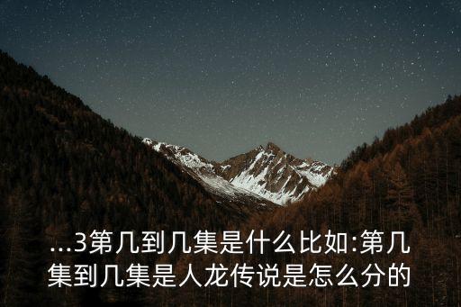 ...3第几到几集是什么比如:第几集到几集是人龙传说是怎么分的