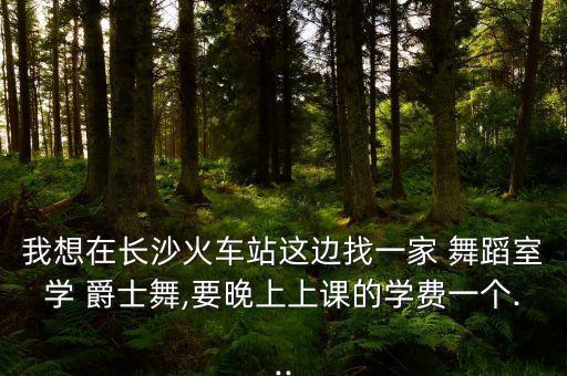 我想在长沙火车站这边找一家 舞蹈室学 爵士舞,要晚上上课的学费一个...