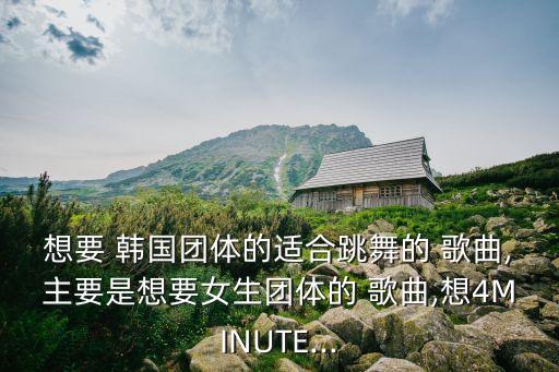 想要 韩国团体的适合跳舞的 歌曲,主要是想要女生团体的 歌曲,想4MINUTE...