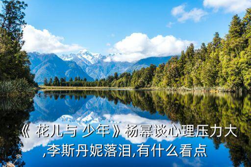 《 花儿与 少年》杨幂谈心理压力大,李斯丹妮落泪,有什么看点