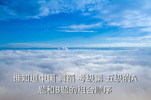 谁知道中国 舞蹈 考级第 五级的A题和B题的组合顺序