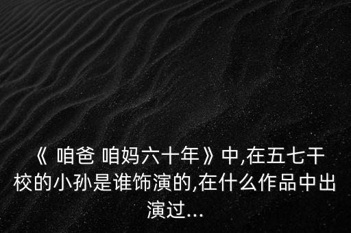 《 咱爸 咱妈六十年》中,在五七干校的小孙是谁饰演的,在什么作品中出演过...