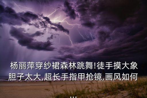  杨丽萍穿纱裙森林跳舞!徒手摸大象胆子太大,超长手指甲抢镜,画风如何...