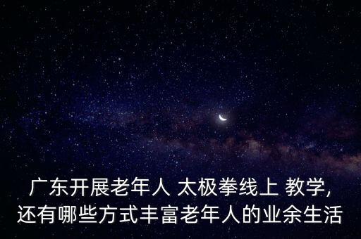 广东开展老年人 太极拳线上 教学,还有哪些方式丰富老年人的业余生活