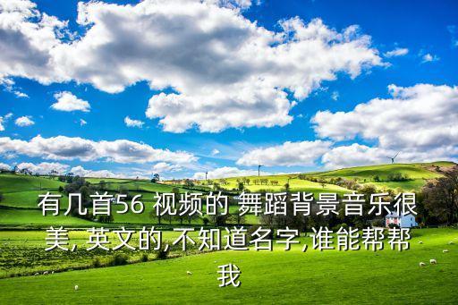 有几首56 视频的 舞蹈背景音乐很美, 英文的,不知道名字,谁能帮帮我