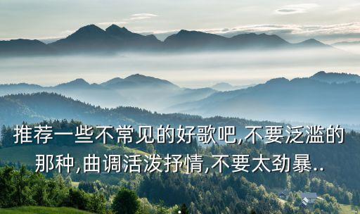 推荐一些不常见的好歌吧,不要泛滥的那种,曲调活泼抒情,不要太劲暴...