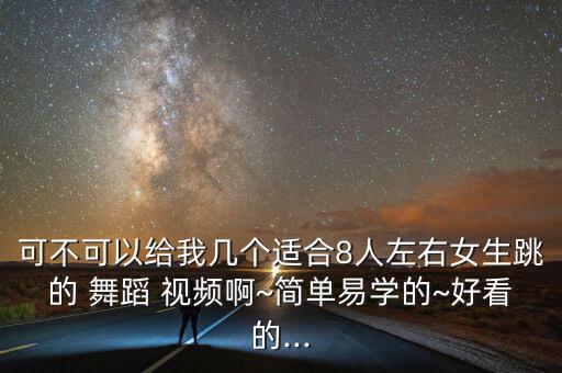 可不可以给我几个适合8人左右女生跳的 舞蹈 视频啊~简单易学的~好看的...