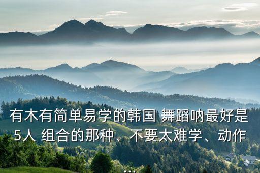有木有简单易学的韩国 舞蹈呐最好是5人 组合的那种、不要太难学、动作...