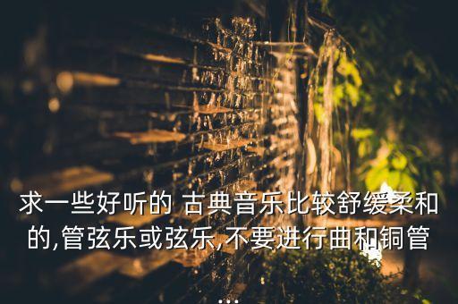 求一些好听的 古典音乐比较舒缓柔和的,管弦乐或弦乐,不要进行曲和铜管...
