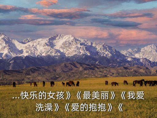 ...快乐的女孩》《最美丽》《我爱 洗澡》《爱的抱抱》《