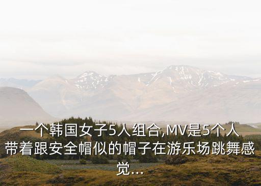 一个韩国女子5人组合,MV是5个人带着跟安全帽似的帽子在游乐场跳舞感觉...