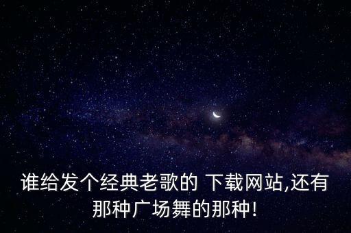 谁给发个经典老歌的 下载网站,还有那种广场舞的那种!