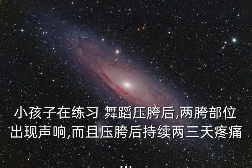 小孩子在练习 舞蹈压胯后,两胯部位出现声响,而且压胯后持续两三天疼痛...
