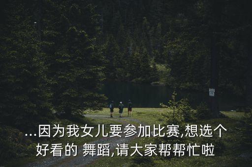 ...因为我女儿要参加比赛,想选个好看的 舞蹈,请大家帮帮忙啦
