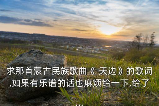 求那首蒙古民族歌曲《 天边》的歌词,如果有乐谱的话也麻烦给一下,给了...