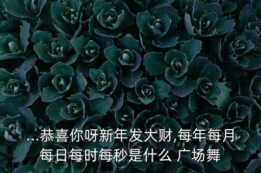...恭喜你呀新年发大财,每年每月每日每时每秒是什么 广场舞