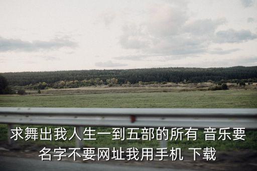 求舞出我人生一到五部的所有 音乐要名字不要网址我用手机 下载