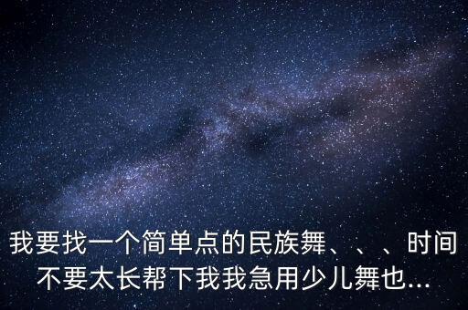 我要找一个简单点的民族舞、、、时间不要太长帮下我我急用少儿舞也...