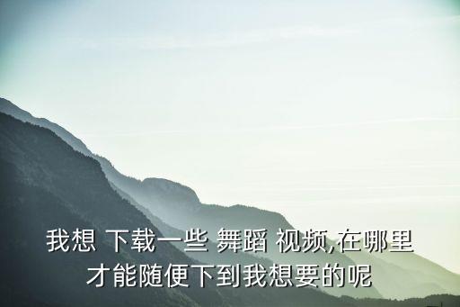 我想 下载一些 舞蹈 视频,在哪里才能随便下到我想要的呢