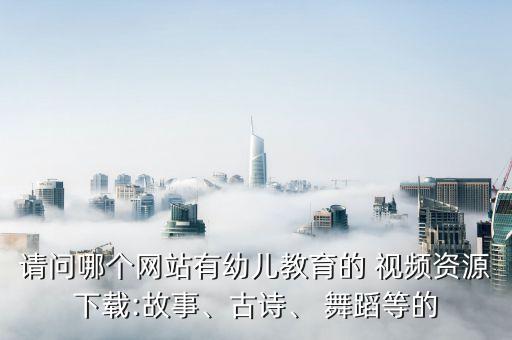 请问哪个网站有幼儿教育的 视频资源下载:故事、古诗、 舞蹈等的