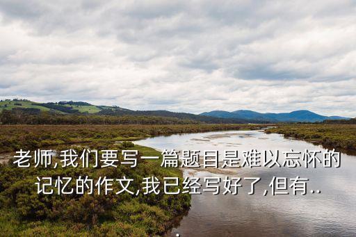 老师,我们要写一篇题目是难以忘怀的记忆的作文,我已经写好了,但有...
