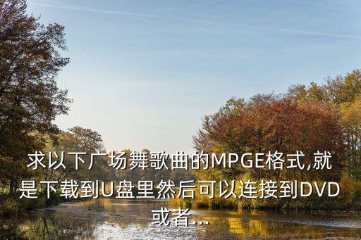 求以下广场舞歌曲的MPGE格式,就是下载到U盘里然后可以连接到DVD或者...