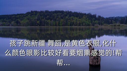 孩子跳新疆 舞蹈,是黄色衣服,化什么颜色眼影比较好看要烟熏感觉的!帮帮...