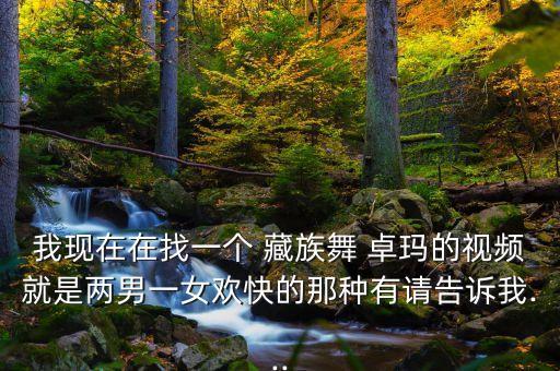 我现在在找一个 藏族舞 卓玛的视频就是两男一女欢快的那种有请告诉我...