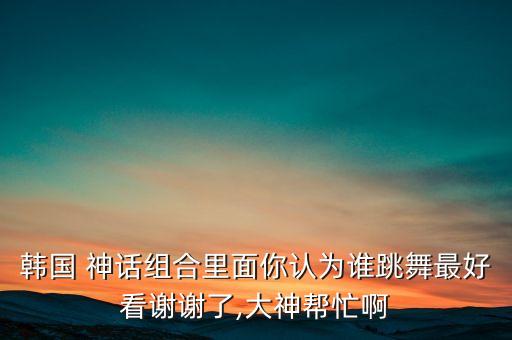 韩国 神话组合里面你认为谁跳舞最好看谢谢了,大神帮忙啊