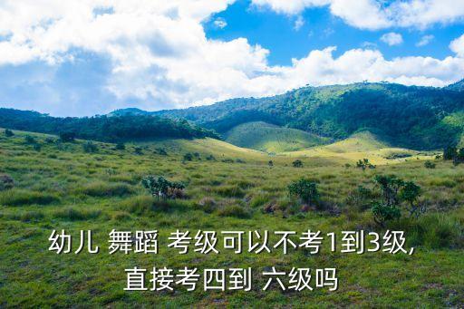 幼儿 舞蹈 考级可以不考1到3级,直接考四到 六级吗