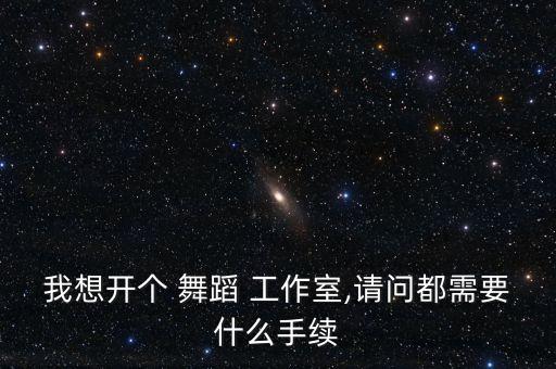 我想开个 舞蹈 工作室,请问都需要什么手续