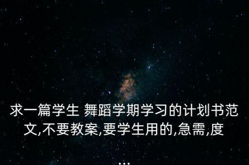 求一篇学生 舞蹈学期学习的计划书范文,不要教案,要学生用的,急需,度...
