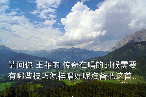 请问你 王菲的 传奇在唱的时候需要有哪些技巧怎样唱好呢准备把这首...