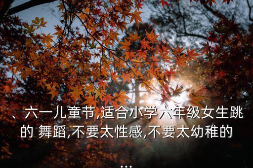 、六一儿童节,适合小学六年级女生跳的 舞蹈,不要太性感,不要太幼稚的...