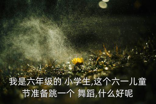 我是六年级的 小学生,这个六一儿童节准备跳一个 舞蹈,什么好呢