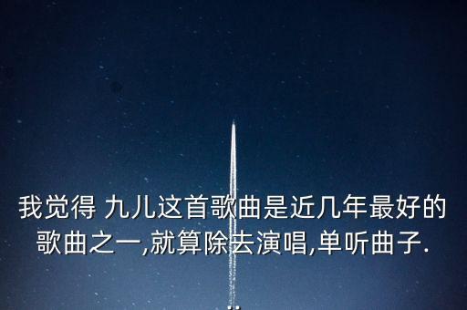 我觉得 九儿这首歌曲是近几年最好的歌曲之一,就算除去演唱,单听曲子...