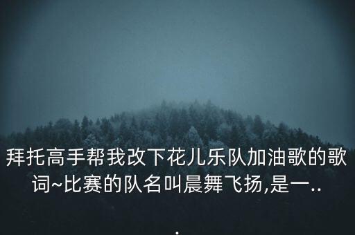 拜托高手帮我改下花儿乐队加油歌的歌词~比赛的队名叫晨舞飞扬,是一...