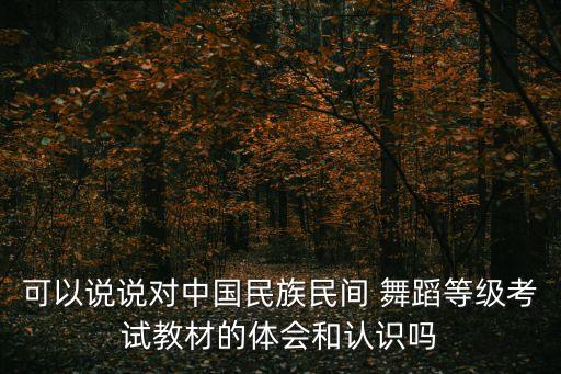 可以说说对中国民族民间 舞蹈等级考试教材的体会和认识吗