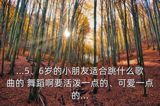 ...5、6岁的小朋友适合跳什么歌曲的 舞蹈啊要活泼一点的、可爱一点的...