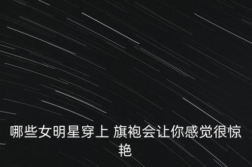 哪些女明星穿上 旗袍会让你感觉很惊艳